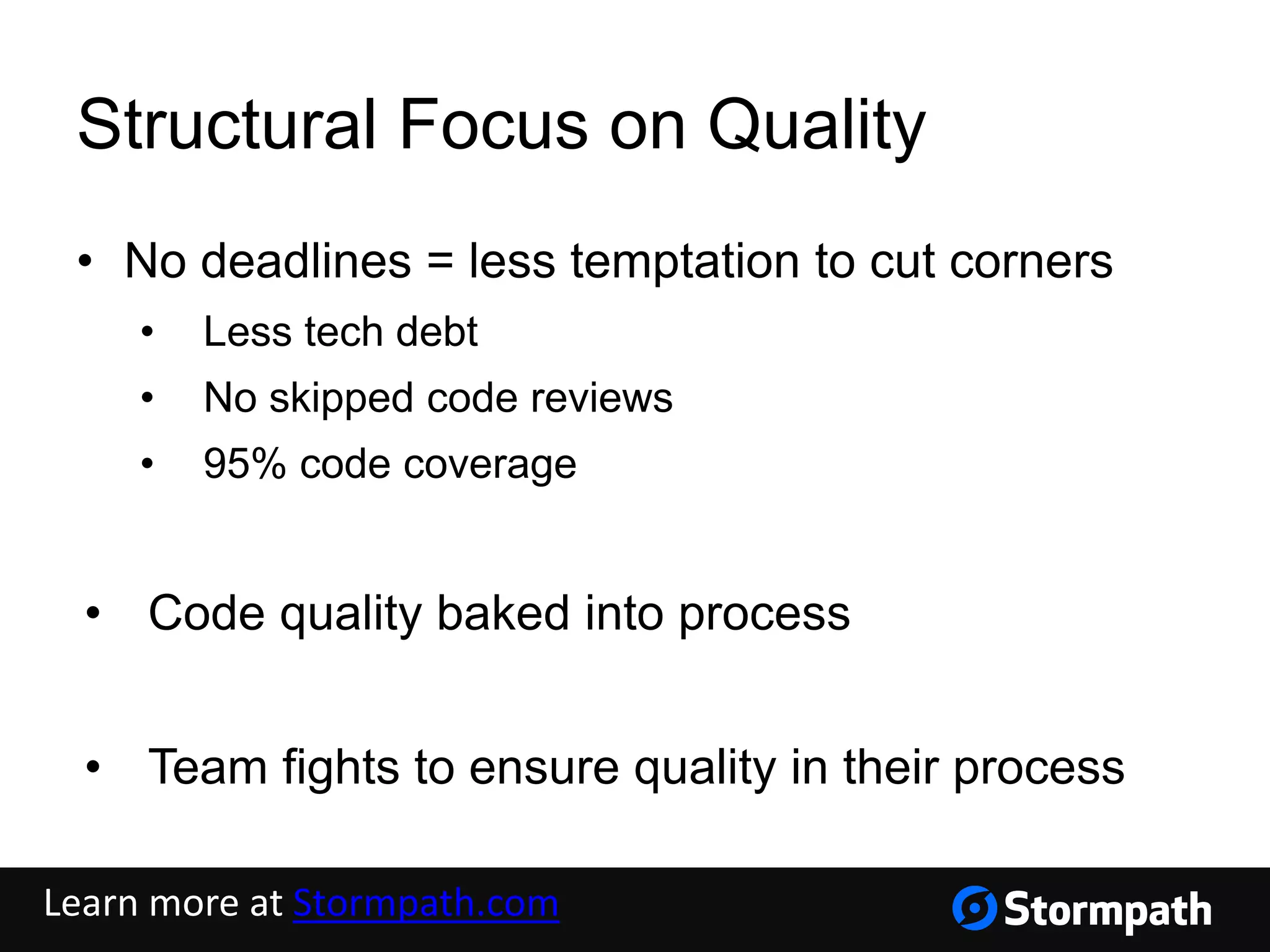 Structural Focus on Quality
• No deadlines = less temptation to cut corners
• Less tech debt
• No skipped code reviews
• 95% code coverage
• Code quality baked into process
• Team fights to ensure quality in their process
Learn more at Stormpath.com
 
