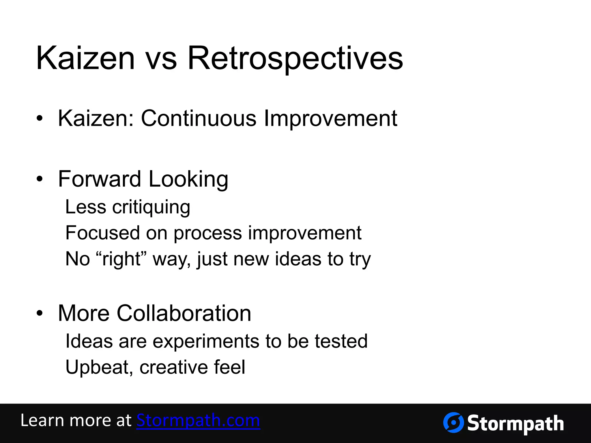 Kaizen vs Retrospectives
• Kaizen: Continuous Improvement
• Forward Looking
Less critiquing
Focused on process improvement
No “right” way, just new ideas to try
• More Collaboration
Ideas are experiments to be tested
Upbeat, creative feel
Learn more at Stormpath.com
 