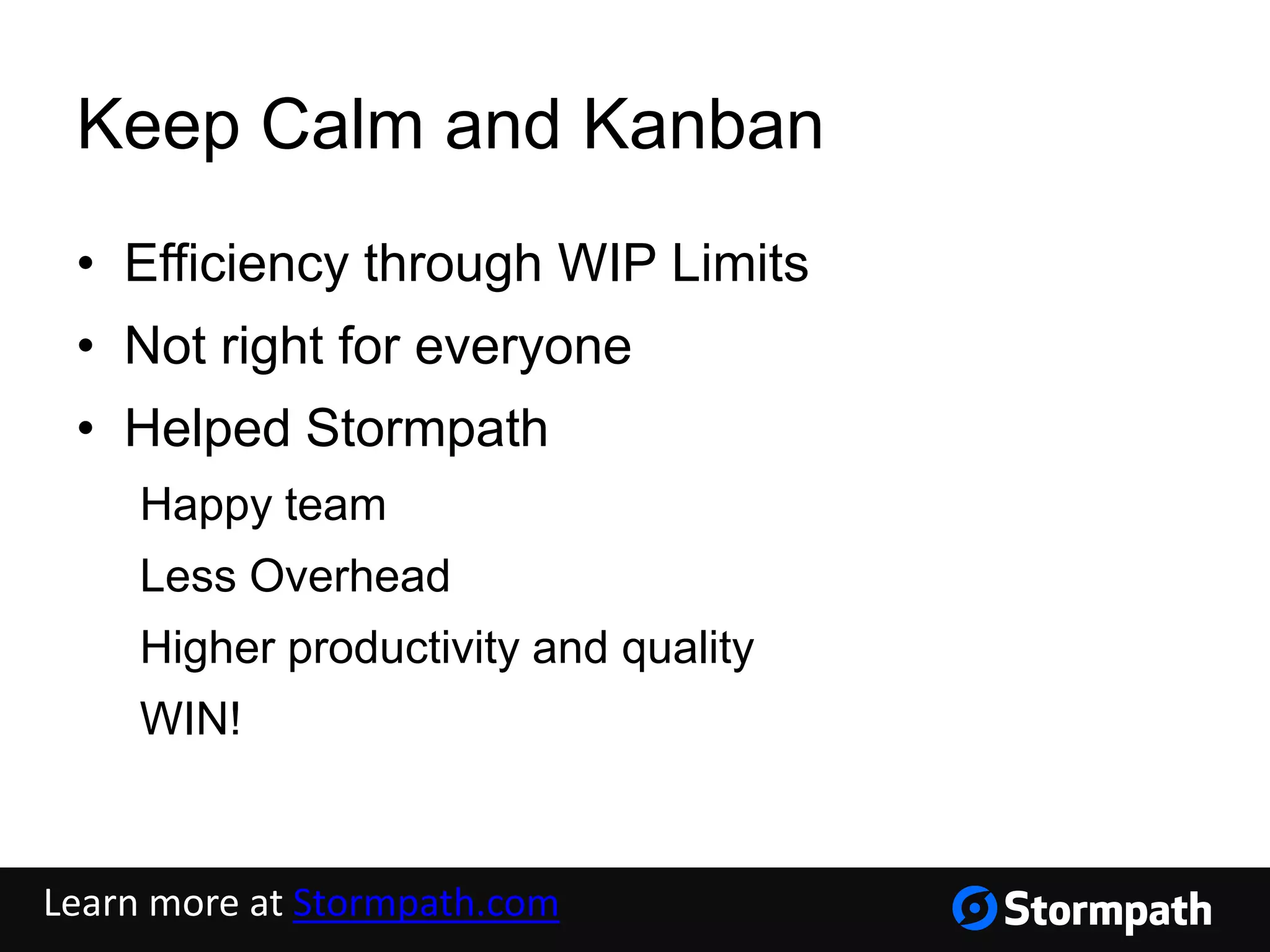 Keep Calm and Kanban
• Efficiency through WIP Limits
• Not right for everyone
• Helped Stormpath
Happy team
Less Overhead
Higher productivity and quality
WIN!
Learn more at Stormpath.com
 