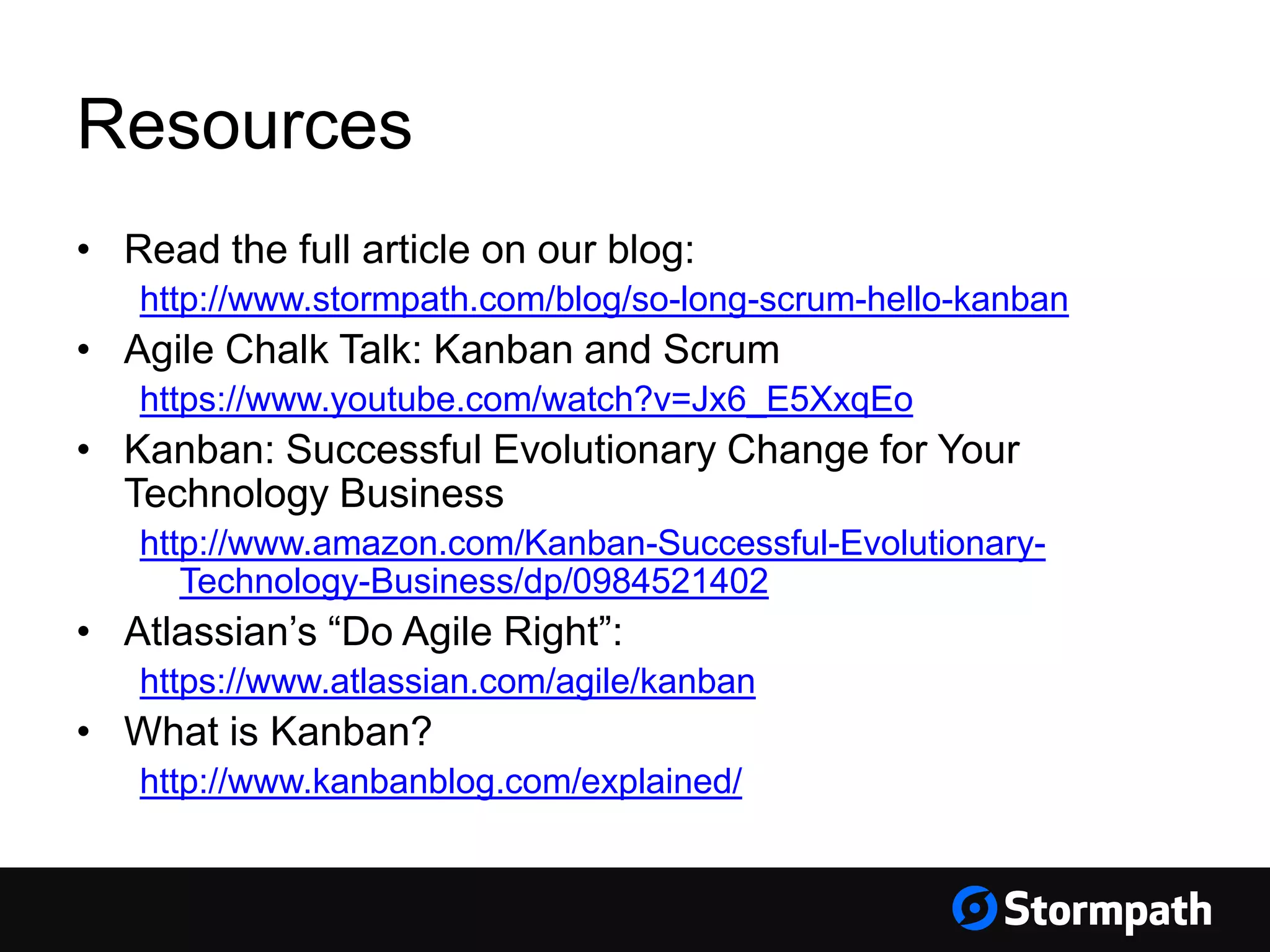 Resources
• Read the full article on our blog:
http://www.stormpath.com/blog/so-long-scrum-hello-kanban
• Agile Chalk Talk: Kanban and Scrum
https://www.youtube.com/watch?v=Jx6_E5XxqEo
• Kanban: Successful Evolutionary Change for Your
Technology Business
http://www.amazon.com/Kanban-Successful-Evolutionary-
Technology-Business/dp/0984521402
• Atlassian’s “Do Agile Right”:
https://www.atlassian.com/agile/kanban
• What is Kanban?
http://www.kanbanblog.com/explained/
 