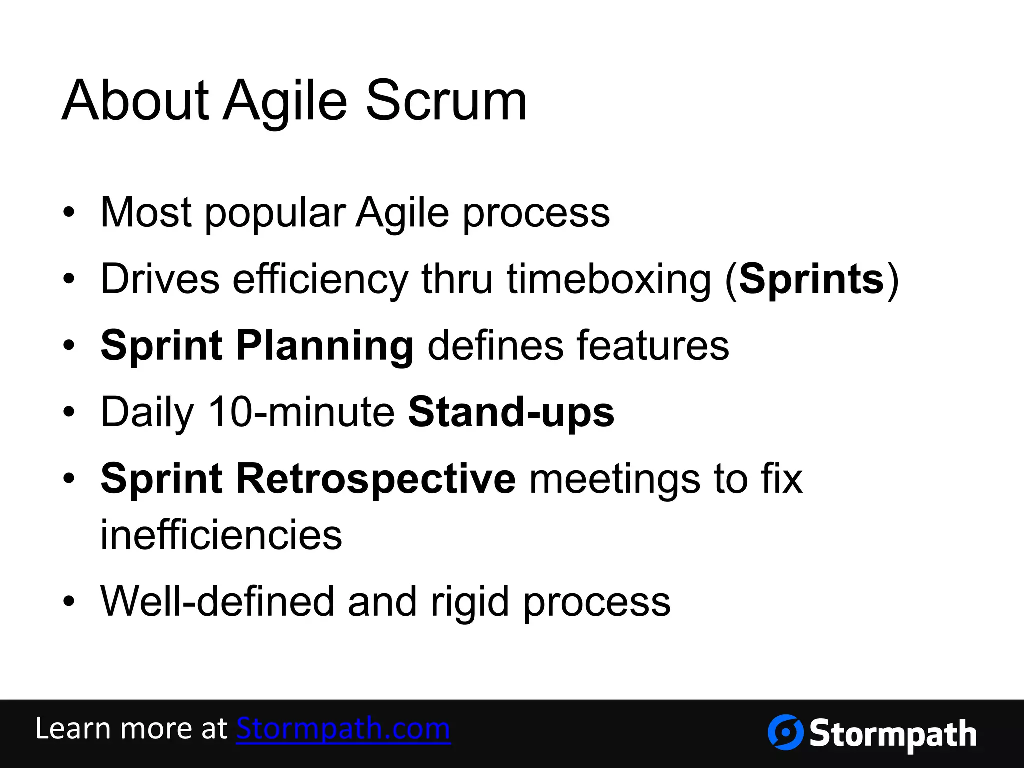 About Agile Scrum
• Most popular Agile process
• Drives efficiency thru timeboxing (Sprints)
• Sprint Planning defines features
• Daily 10-minute Stand-ups
• Sprint Retrospective meetings to fix
inefficiencies
• Well-defined and rigid process
Learn more at Stormpath.com
 