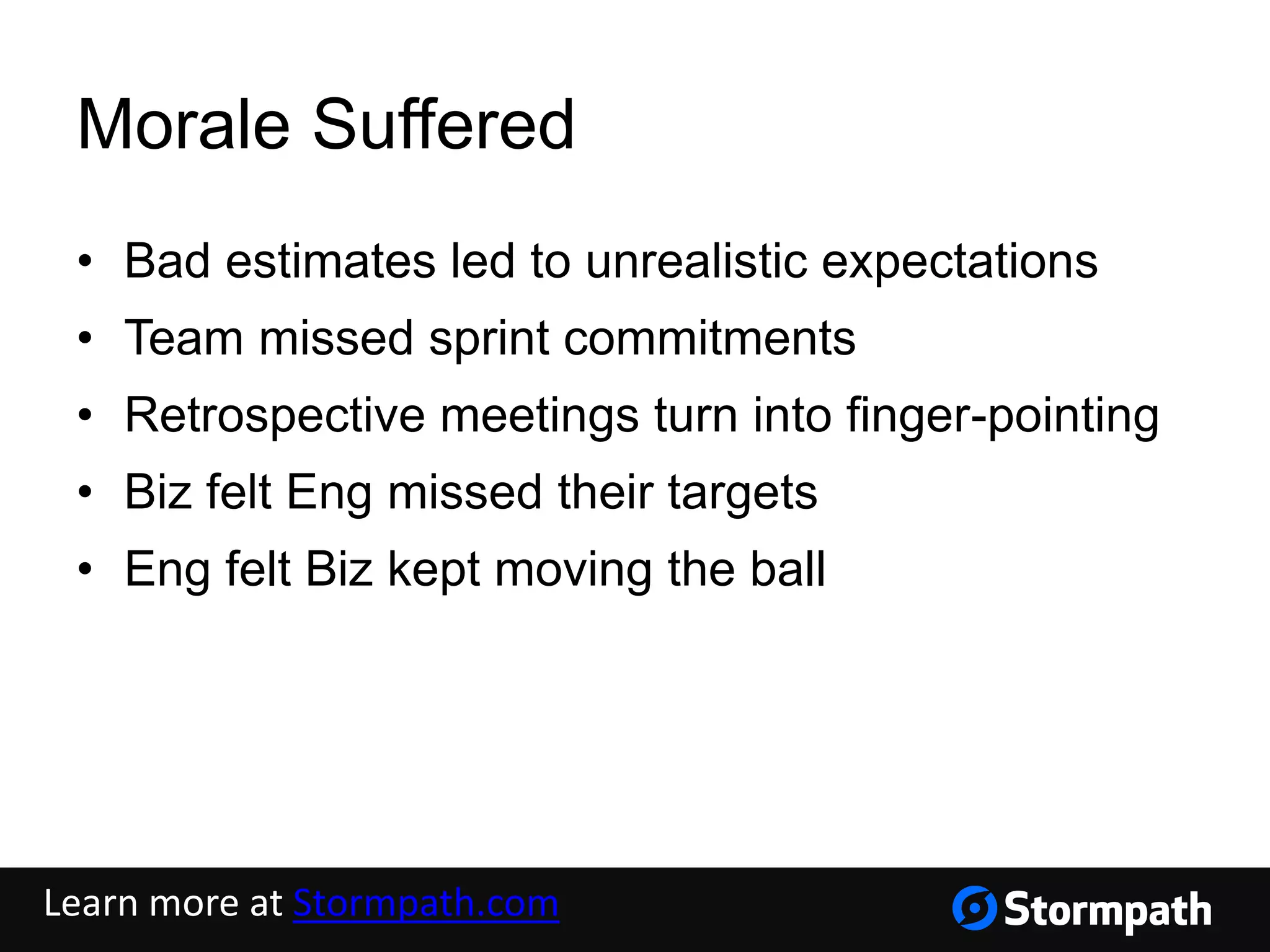 Morale Suffered
• Bad estimates led to unrealistic expectations
• Team missed sprint commitments
• Retrospective meetings turn into finger-pointing
• Biz felt Eng missed their targets
• Eng felt Biz kept moving the ball
Learn more at Stormpath.com
 