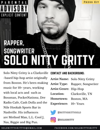 SOLO NITTY GRITTY
RAPPER,
SONGWRITER
Solo Nitty Gritty is a Clarksville
-based hip-hop artist originally
from Boston. He's been making
music for 10+ years, working
with local acts and  such as
Bossman, PocketNationz, Dre
Radio Cafe, Cash Dolla and the
Nile Hookah Sports Bar in
Nashville. His influences
are Method Man, L.L. Cool J,
Nas, Biggie and Big Pun.
CONTACT AND BACKGROUND:
Artist Name:
Artist Type:
Artist Genre:
Location:
Hometown:
Experience:
Solo Nitty Gritty
Rapper, Songwriter
Hip-Hop
Clarksville, TN
Boston, MA
10+ Years
Press Kit
SOLONITTYGRITTY9@GMAIL.COM FACEBOOK.COM/SOLONITTYGRITTY
@sologritty
@nittygrittysolo
 