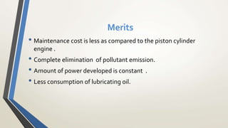 Merits
• Maintenance cost is less as compared to the piston cylinder
engine .
• Complete elimination of pollutant emission.
• Amount of power developed is constant .
• Less consumption of lubricating oil.
 