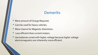 Demerits
• More amount of Charge Required.
• Cant be used for heavy vehicles.
• More chance for Magnetic distortions.
• Less efficient than current motors.
• Use batteries wired with higher voltage because higher voltage
electromagnetics are inherently more efficient.
 