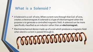 What is a Solenoid ?
• A Solenoid is a coil of wire, When current runs through that Coil of wire,
creates a electromagnet.A solenoid is a type of electromagnet when the
purpose is to generate a controlled magnetic field. A solenoid can be more
specifically classified as an inductor rather than an electromagnet.
• Electromechanical device made up of a coil which produces a magnetic field
when electric current is passed through it.
 