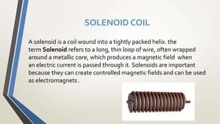 SOLENOID COIL
A solenoid is a coil wound into a tightly packed helix. the
term Solenoid refers to a long, thin loop of wire, often wrapped
around a metallic core, which produces a magnetic field when
an electric current is passed through it. Solenoids are important
because they can create controlled magnetic fields and can be used
as electromagnets.
 