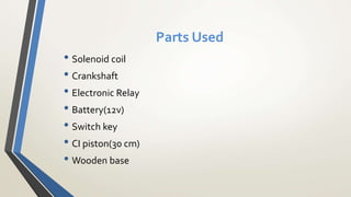Parts Used
• Solenoid coil
• Crankshaft
• Electronic Relay
• Battery(12v)
• Switch key
• CI piston(30 cm)
• Wooden base
 
