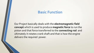 Basic Function
Our Project basically deals with the electromagnetic field
concept which is used to produce magnetic force to run the
piston and that force transferred to the connecting rod and
ultimately it rotates crank shaft and that is how the engine
delivers the required power.
 