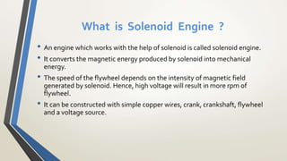 What is Solenoid Engine ?
• An engine which works with the help of solenoid is called solenoid engine.
• It converts the magnetic energy produced by solenoid into mechanical
energy.
• The speed of the flywheel depends on the intensity of magnetic field
generated by solenoid. Hence, high voltage will result in more rpm of
flywheel.
• It can be constructed with simple copper wires, crank, crankshaft, flywheel
and a voltage source.
 