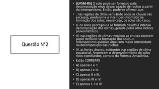 Questão N°2
• (UFSM-RS) O solo pode ser formado pela
decomposição e/ou desagregação de rochas a partir
do intemperismo. Então, pode-se afirmar que:
• . nas regiões de clima semiárido onde as chuvas são
escassas, predomina o intemperismo físico na
formação dos solos; nesse caso, os solos são rasos.
• II. os solos pedregosos se formam devido à intensa
decomposição das rochas, gerada pelos altos índices
pluviométricos.
• III. nas regiões de climas tropicais as chuvas exercem
papel decisivo na formação dos solos, o
intemperismo químico atua com maior intensidade
na decomposição das rochas.
• IV. as fortes chuvas, existentes nas regiões de clima
equatorial, favorecem o desenvolvimento de solos
ricos e profundos, como o da Floresta Amazônica.
• Estão CORRETAS
• A) apenas I e II.
• B) apenas I e III.
• C) apenas II e III.
• D) apenas III e IV.
• E) apenas I, II e IV.
 