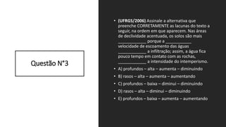 Questão N°3
• (UFRGS/2006) Assinale a alternativa que
preenche CORRETAMENTE as lacunas do texto a
seguir, na ordem em que aparecem. Nas áreas
de declividade acentuada, os solos são mais
____________ porque a ___________
velocidade de escoamento das águas
____________ a infiltração; assim, a água fica
pouco tempo em contato com as rochas,
____________ a intensidade do intemperismo.
• A) profundos – alta – aumenta – diminuindo
• B) rasos – alta – aumenta – aumentando
• C) profundos – baixa – diminui – diminuindo
• D) rasos – alta – diminui – diminuindo
• E) profundos – baixa – aumenta – aumentando
 