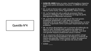 Questão N°4
• (UEM-PR–2009) Sobre os solos, transformações e impactos
produzidos pelas atividades humanas, é CORRETO afirmar
que:
• 01. o solo se forma sob a ação conjugada de diversos
fatores como rocha, clima, organismos, relevo e tempo.
• 02. na formação do solo a ação de processos físicos,
químicos e biológicos não é uniforme ao longo do perfil,
distinguindo-se diferentes horizontes.
• 04. a perda de solos por erosão é um dos mais graves
problemas ambientais e o que afeta as maiores
extensões de terras agricultáveis. O desmatamento, na zona
tropical, é apontado como o principal responsável por esse
problema.
• 08. nas áreas desmatadas com o aumento da infiltração da
água no solo, facilitada pela ausência da cobertura, o
volume do escoamento superficial é reduzido, mas atua
com grande impacto produzindo sulcos e ravinas.
• 16. as voçorocas são formas erosivas que podem atingir
vários metros de profundidade e de largura e centenas de
metros de extensão. Podem evoluir a partir de pequenos
sulcos, inviabilizando o uso agrícola nas áreas onde
ocorrem.
• SOMA: ____
 