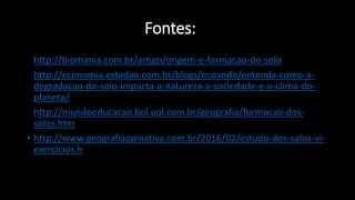 Fontes:
• http://biomania.com.br/artigo/origem-e-formacao-do-solo
• http://economia.estadao.com.br/blogs/ecoando/entenda-como-a-
degradacao-do-solo-impacta-a-natureza-a-sociedade-e-o-clima-do-
planeta/
• http://mundoeducacao.bol.uol.com.br/geografia/formacao-dos-
solos.htm
• http://www.geografiaopinativa.com.br/2016/02/estudo-dos-solos-vi-
exercicios.h
• tml
 