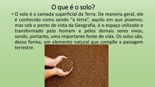 O que é o solo?
• O solo é a camada superficial da Terra. De maneira geral, ele
é conhecido como sendo “a terra”, aquilo em que pisamos;
mas sob o ponto de vista da Geografia, é o espaço utilizado e
transformado pelo homem e pelos demais seres vivos,
sendo, portanto, uma importante fonte de vida. Os solos são,
dessa forma, um elemento natural que compõe a paisagem
terrestre.
 