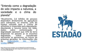 “Entenda como a degradação
do solo impacta a natureza, a
sociedade e o clima do
planeta”
“Atualmente, 2,6 bilhões de pessoas
dependem diretamente da agricultura
para sobreviver, no entanto, 52% do
espaço utilizada para o cultivo de
alimentos é impactado pela degradação.
Abordando o recurso como um todo,
dados sobre contaminação e
degradação apontam que 33% da terra
disponível no planeta já se encontra
degradada, índice considerado
alarmante se pensarmos no futuro da
próximas gerações. As informações são
da Organização das Nações
Unidas (ONU).”
http://economia.estadao.com.br/blogs/ecoando/entenda-
como-a-degradacao-do-solo-impacta-a-natureza-a-sociedade-
e-o-clima-do-planeta/
 