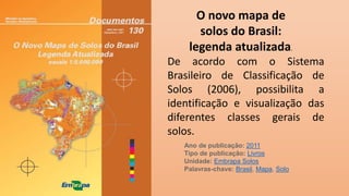 De acordo com o Sistema
Brasileiro de Classificação de
Solos (2006), possibilita a
identificação e visualização das
diferentes classes gerais de
solos.
O novo mapa de
solos do Brasil:
legenda atualizada.
Ano de publicação: 2011
Tipo de publicação: Livros
Unidade: Embrapa Solos
Palavras-chave: Brasil, Mapa, Solo
 