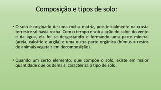 Composição e tipos de solo:
• O solo é originado de uma rocha matriz, pois inicialmente na crosta
terrestre só havia rocha. Com o tempo e sob a ação do calor, do vento
e da água, ela foi se desgastando e formando uma parte mineral
(areia, calcário e argila) e uma outra parte orgânica (húmus = restos
de animais vegetais em decomposição).
• Quando um certo elemento, que compõe o solo, existe em maior
quantidade que os demais, caracteriza o tipo de solo.
 