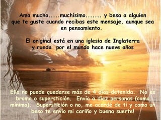 Ama mucho.....muchísimo....... y besa a alguien que te guste cuando recibas este mensaje, aunque sea en pensamiento.  El original está en una iglesia de Inglaterra y rueda  por el mundo hace nueve años Ella no puede quedarse más de 4 días detenida.  No es broma o superstición.  Envía a diez personas (como mínimo).  Superstición o no, me acordé de ti y como un beso te envío mi cariño y buena suerte! 