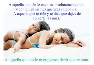 A aquella a quién le cuentas absolutamente todo, y con quién sientes que eres entendida.  A aquella que te riñe y te dice que dejes de comerte las uñas.   A aquella que no le averguenza decir que te ama. 