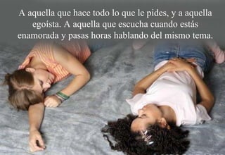 A aquella que hace todo lo que le pides, y a aquella egoísta. A aquella que escucha cuando estás enamorada y pasas horas hablando del mismo tema. 