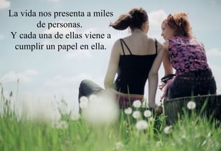 La vida nos presenta a miles de personas.  Y cada una de ellas viene a cumplir un papel en ella. 