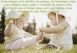A las amigas en la familia: las primas, las hermanas y tías, que siempre están yendo y viniendo de nuestra vida, probando que el tiempo pasa, pero que ciertas cosas permanecen, que nunca cambian. 