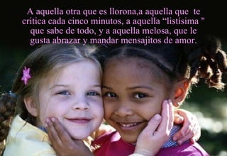 A aquella otra que es llorona,a aquella que  te critica cada cinco minutos, a aquella “listísima " que sabe de todo, y a aquella melosa, que le gusta abrazar y mandar mensajitos de amor. 