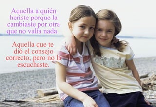 Aquella a quién heriste porque la cambiaste por otra que no valía nada.   Aquella que te  dió el consejo correcto, pero no la escuchaste. 