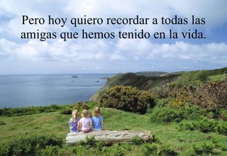 Pero hoy quiero recordar a todas las amigas que hemos tenido en la vida. 