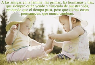 A las amigas en la familia: las primas, las hermanas y tías, que siempre están yendo y viniendo de nuestra vida, probando que el tiempo pasa, pero que ciertas cosas permanecen, que nunca cambian. 