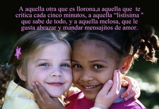 A aquella otra que es llorona,a aquella que  te critica cada cinco minutos, a aquella “listísima " que sabe de todo, y a aquella melosa, que le gusta abrazar y mandar mensajitos de amor. 