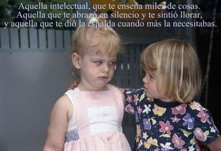 Aquella intelectual, que te enseña miles de cosas.  Aquella que te abrazó en silencio y te sintió llorar,  y aquella que te dió la espalda cuando más la necesitabas. 