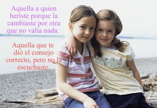 Aquella a quien heriste porque la cambiaste por otra que no valía nada.   Aquella que te  dió el consejo correcto, pero no la escuchaste. 