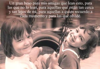 Un gran beso para mis amigas que lean esto, para las que no lo lean, para aquellas que están tan cerca y tan lejos de mi, para aquellas a quien recuerdo a cada momento y para las que olvidé. 
