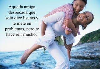 Aquella amiga desbocada que solo dice lisuras y te mete en problemas, pero te hace reir mucho.   