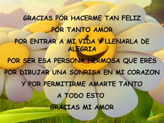 GRACIAS POR HACERME TAN FELIZ POR TANTO AMOR POR ENTRAR A MI VIDA Y LLENARLA DE ALEGRIA POR SER ESA PERSONA HERMOSA QUE ERES POR DIBUJAR UNA SONRISA EN MI CORAZON Y POR PERMITIRME AMARTE TANTO A TODO ESTO  GRACIAS MI AMOR 
