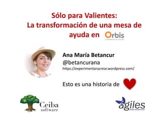 Ana María Betancur
@betancurana
https://experimentarycrear.wordpress.com/
Esto es una historia de
Sólo para Valientes:
La transformación de una mesa de
ayuda en
 