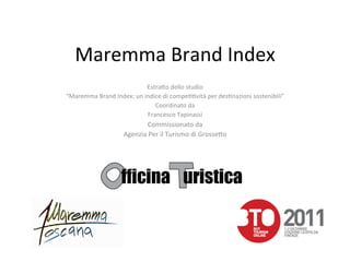 Maremma	
  Brand	
  Index	
  
                                      Estra&o	
  dello	
  studio	
  	
  
“Maremma	
  Brand	
  Index:	
  un	
  indice	
  di	
  compe88vità	
  per	
  des8nazioni	
  sostenibili”	
  
                                         Coordinato	
  da	
  
                                      Francesco	
  Tapinassi	
  
                                    Commissionato	
  da	
  	
  
                           Agenzia	
  Per	
  il	
  Turismo	
  di	
  Grosse&o	
  
 