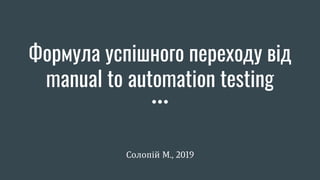 Формула успішного переходу від
manual to automation testing
Солопій М., 2019
 