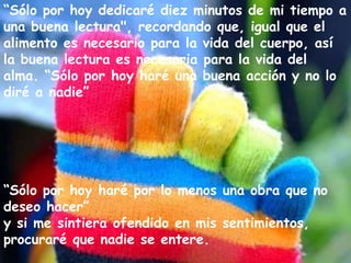 “Sólo por hoy dedicaré diez minutos de mi tiempo a
una buena lectura", recordando que, igual que el
alimento es necesario para la vida del cuerpo, así
la buena lectura es necesaria para la vida del
alma. “Sólo por hoy haré una buena acción y no lo
diré a nadie”

“Sólo por hoy haré por lo menos una obra que no
deseo hacer”
y si me sintiera ofendido en mis sentimientos,
procuraré que nadie se entere.

 