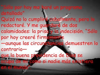 “Sólo por hoy me haré un programa
detallado”
Quizá no lo cumpliré cabalmente, pero lo
redactaré. Y me guardaré de dos
calamidades: la prisa y la indecisión. “Sólo
por hoy creeré firmemente
—aunque las circunstancias demuestren lo
contrario—
que la buena providencia de Dios se
ocupa de mí como si nadie más existiera
en el mundo”.

 