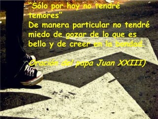 “Sólo por hoy no tendré
temores”
De manera particular no tendré
miedo de gozar de lo que es
bello y de creer en la bondad.

Oración del papa Juan XXIII)

 