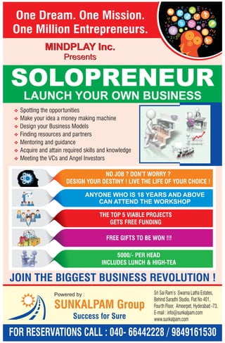 One Dream. One Mission. 
One Million Entrepreneurs. 
MINDPLAY Inc. 
Presents 
SOLOPRENEUR 
LAUNCH YOUR OWN BUSINESS 
v 
v 
v 
v 
v 
v 
v 
Spotting the opportunities 
Make your idea a money making machine 
Design your Business Models 
Finding resources and partners 
Mentoring and guidance 
Acquire and attain required skills and knowledge 
Meeting the VCs and Angel Investors 
NO JOB ? DON’T WORRY ? 
DESIGN YOUR DESTINY ! LIVE THE LIFE OF YOUR CHOICE ! 
ANYONE WHO IS 18 YEARS AND ABOVE 
CAN ATTEND THE WORKSHOP 
THE TOP 5 VIABLE PROJECTS 
GETS FREE FUNDING 
FREE GIFTS TO BE WON !!! 
5000/- PER HEAD 
INCLUDES LUNCH & HIGH-TEA 
JOIN THE BIGGEST BUSINESS REVOLUTION ! 
Sri Sai Ram’s Swarna Latha Estates, 
Behind Saradhi Studio, Flat No 401, 
Fourth Floor, Ameerpet, Hyderabad -73. 
E-mail : info@sunkalpam.com 
www.sunkalpam.com 
Powered by : 
SUNKALPAM Group 
Success for Sure 
FOR RESERVATIONS CALL : 040- 66442228 / 9849161530 
