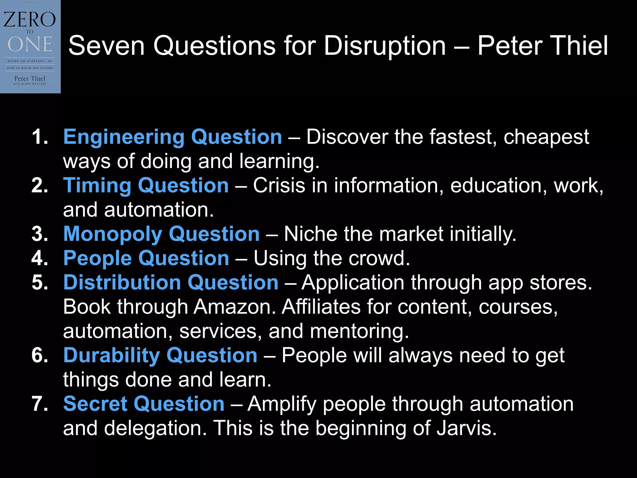 Seven Questions for Disruption – Peter Thiel
1. Engineering Question – Discover the fastest, cheapest
ways of doing and learning.
2. Timing Question – Crisis in information, education, work,
and automation.
3. Monopoly Question – Niche the market initially.
4. People Question – Using the crowd.
5. Distribution Question – Application through app stores.
Book through Amazon. Affiliates for content, courses,
automation, services, and mentoring.
6. Durability Question – People will always need to get
things done and learn.
7. Secret Question – Amplify people through automation
and delegation. This is the beginning of Jarvis.
 