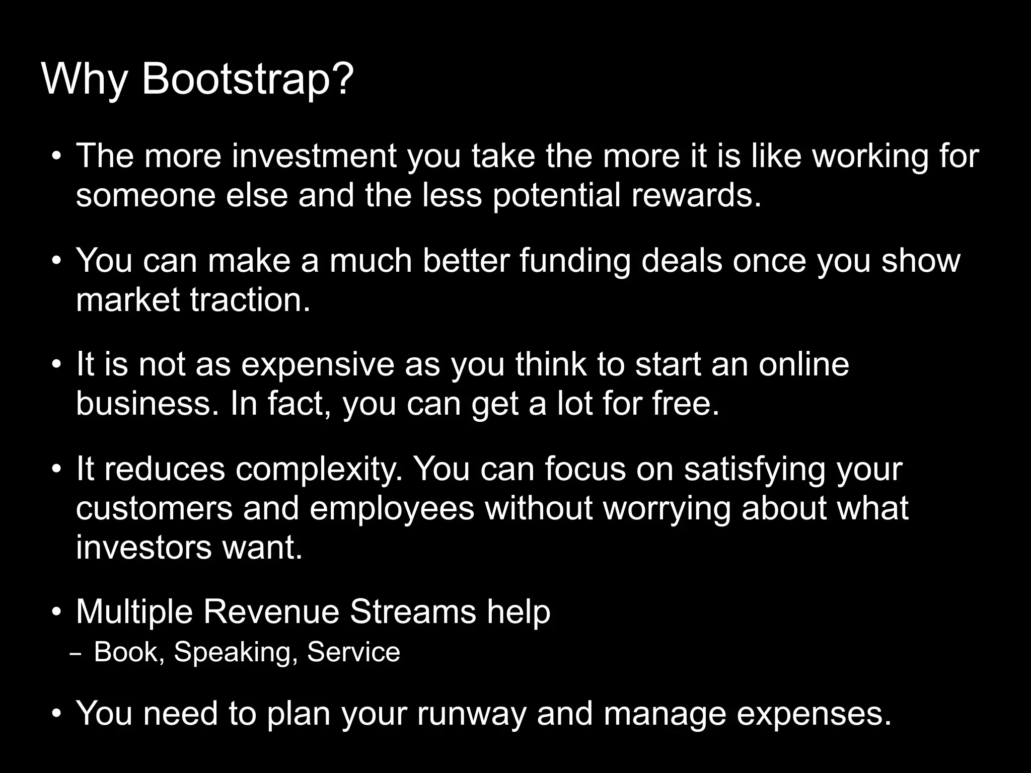 Why Bootstrap?
• The more investment you take the more it is like working for
someone else and the less potential rewards.
• You can make a much better funding deals once you show
market traction.
• It is not as expensive as you think to start an online
business. In fact, you can get a lot for free.
• It reduces complexity. You can focus on satisfying your
customers and employees without worrying about what
investors want.
• Multiple Revenue Streams help
– Book, Speaking, Service
• You need to plan your runway and manage expenses.
 
