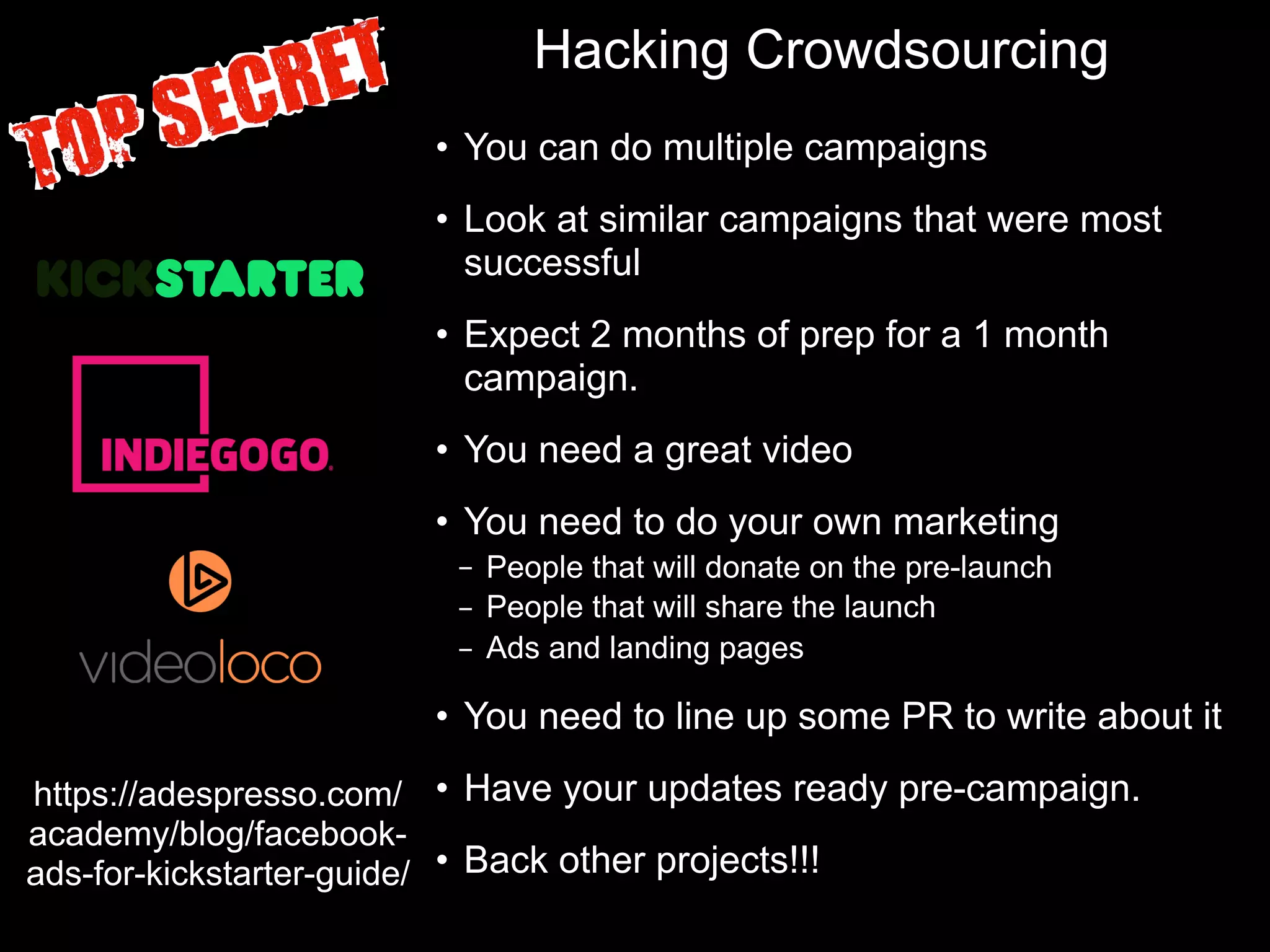 Hacking Crowdsourcing
• You can do multiple campaigns
• Look at similar campaigns that were most
successful
• Expect 2 months of prep for a 1 month
campaign.
• You need a great video
• You need to do your own marketing
– People that will donate on the pre-launch
– People that will share the launch
– Ads and landing pages
• You need to line up some PR to write about it
• Have your updates ready pre-campaign.
• Back other projects!!!
https://adespresso.com/
academy/blog/facebook-
ads-for-kickstarter-guide/
 