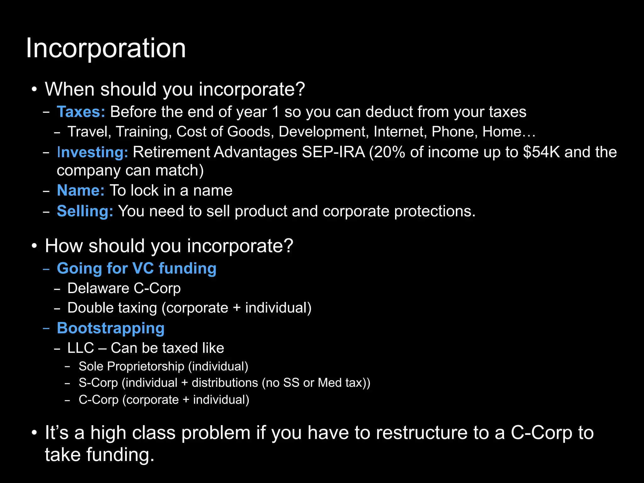Incorporation
• When should you incorporate?
– Taxes: Before the end of year 1 so you can deduct from your taxes
– Travel, Training, Cost of Goods, Development, Internet, Phone, Home…
– Investing: Retirement Advantages SEP-IRA (20% of income up to $54K and the
company can match)
– Name: To lock in a name
– Selling: You need to sell product and corporate protections.
• How should you incorporate?
– Going for VC funding
– Delaware C-Corp
– Double taxing (corporate + individual)
– Bootstrapping
– LLC – Can be taxed like
– Sole Proprietorship (individual)
– S-Corp (individual + distributions (no SS or Med tax))
– C-Corp (corporate + individual)
• It’s a high class problem if you have to restructure to a C-Corp to
take funding.
 