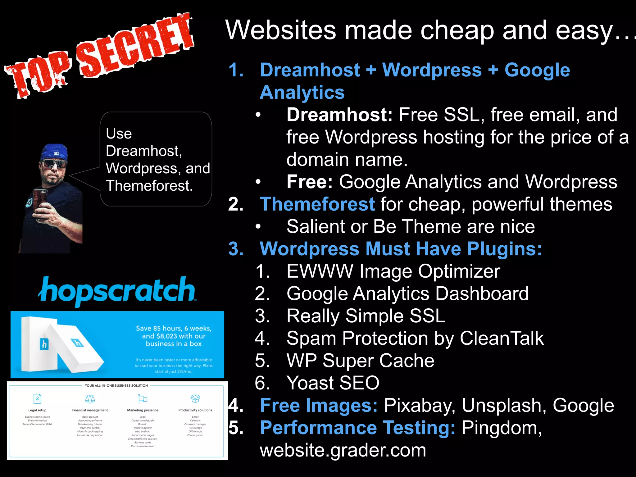 Websites made cheap and easy…
1. Dreamhost + Wordpress + Google
Analytics
• Dreamhost: Free SSL, free email, and
free Wordpress hosting for the price of a
domain name.
• Free: Google Analytics and Wordpress
2. Themeforest for cheap, powerful themes
• Salient or Be Theme are nice
3. Wordpress Must Have Plugins:
1. EWWW Image Optimizer
2. Google Analytics Dashboard
3. Really Simple SSL
4. Spam Protection by CleanTalk
5. WP Super Cache
6. Yoast SEO
4. Free Images: Pixabay, Unsplash, Google
5. Performance Testing: Pingdom,
website.grader.com
Use
Dreamhost,
Wordpress, and
Themeforest.
 