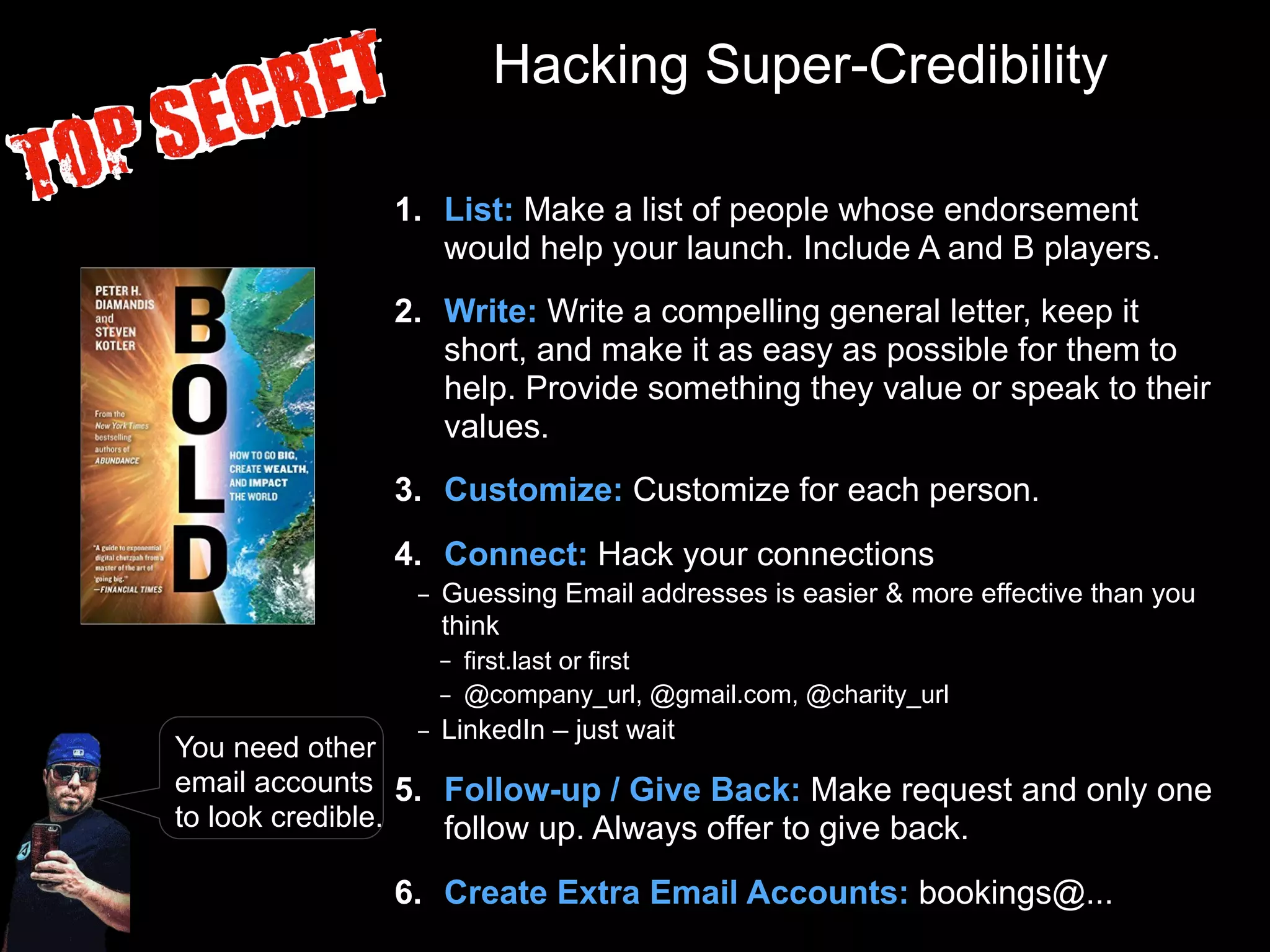 Hacking Super-Credibility
1. List: Make a list of people whose endorsement
would help your launch. Include A and B players.
2. Write: Write a compelling general letter, keep it
short, and make it as easy as possible for them to
help. Provide something they value or speak to their
values.
3. Customize: Customize for each person.
4. Connect: Hack your connections
– Guessing Email addresses is easier & more effective than you
think
– first.last or first
– @company_url, @gmail.com, @charity_url
– LinkedIn – just wait
5. Follow-up / Give Back: Make request and only one
follow up. Always offer to give back.
6. Create Extra Email Accounts: bookings@...
You need other
email accounts
to look credible.
 